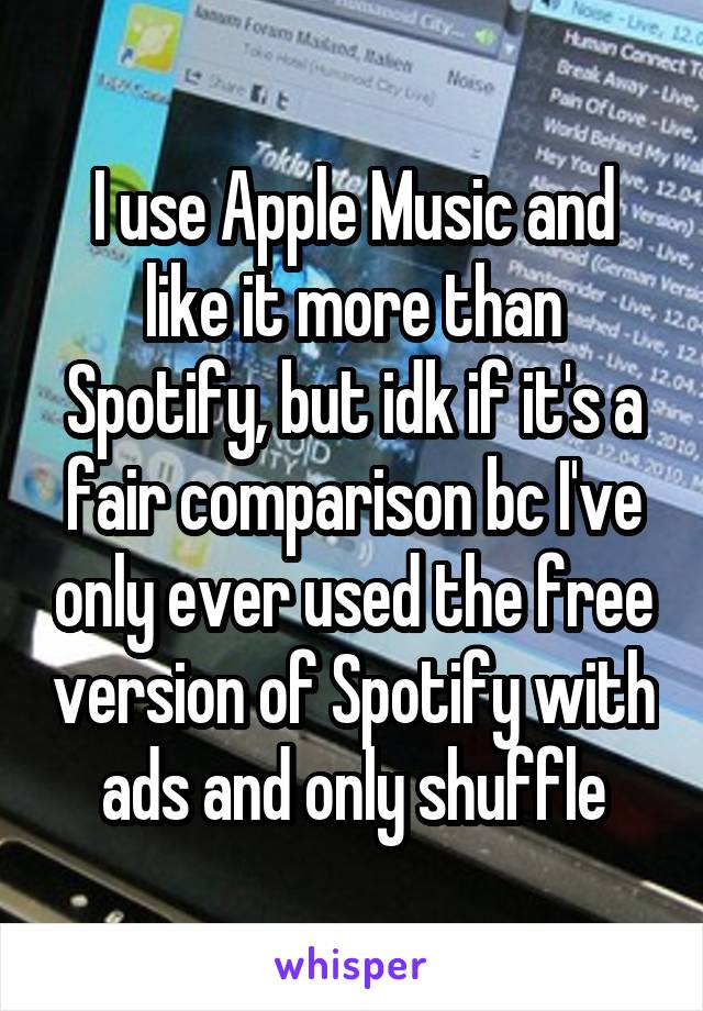 I use Apple Music and like it more than Spotify, but idk if it's a fair comparison bc I've only ever used the free version of Spotify with ads and only shuffle