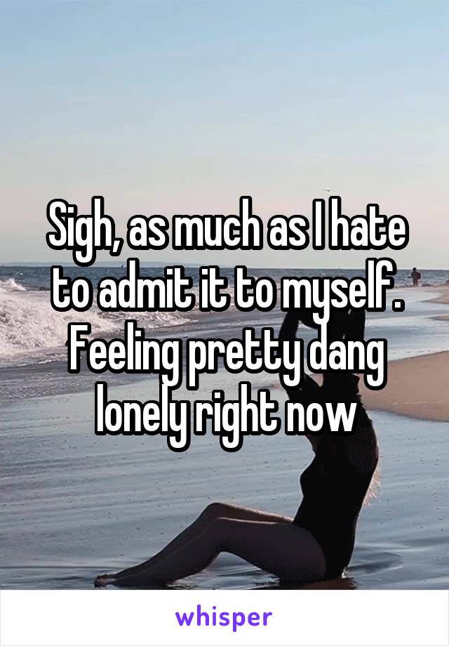 Sigh, as much as I hate to admit it to myself. Feeling pretty dang lonely right now