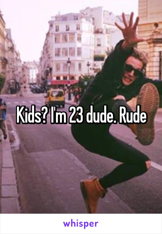 Kids? I'm 23 dude. Rude