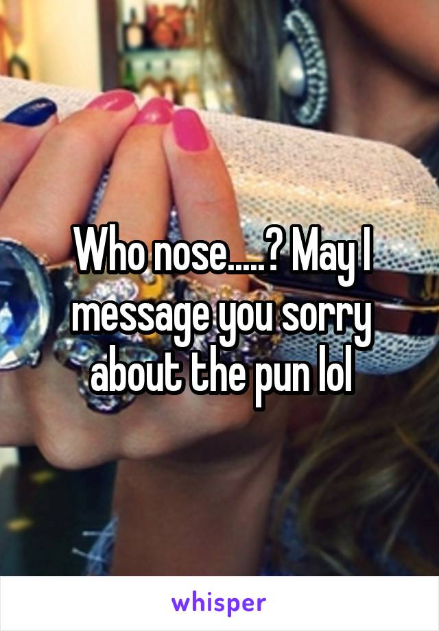 Who nose.....? May I message you sorry about the pun lol