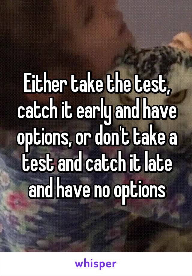 Either take the test, catch it early and have options, or don't take a test and catch it late and have no options