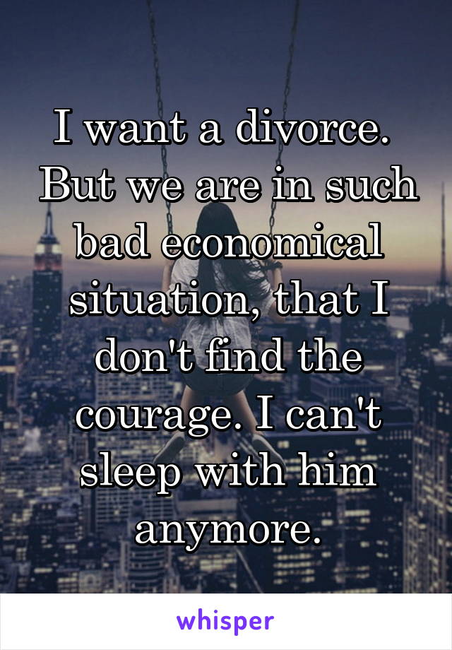 I want a divorce.  But we are in such bad economical situation, that I don't find the courage. I can't sleep with him anymore.
