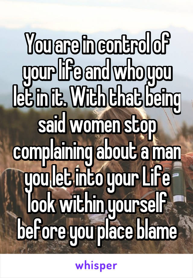 You are in control of your life and who you let in it. With that being said women stop complaining about a man you let into your Life look within yourself before you place blame