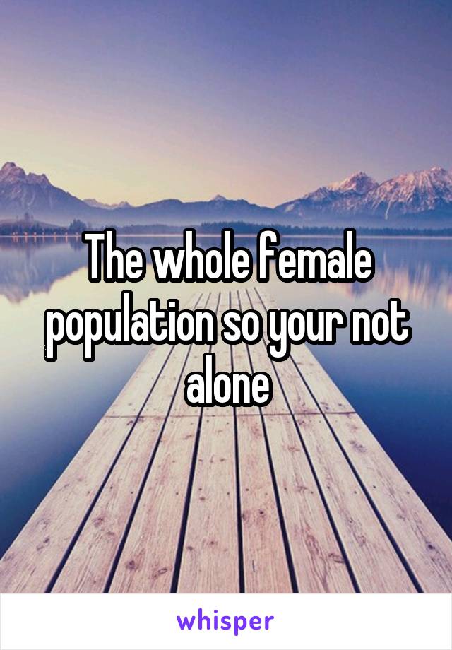The whole female population so your not alone