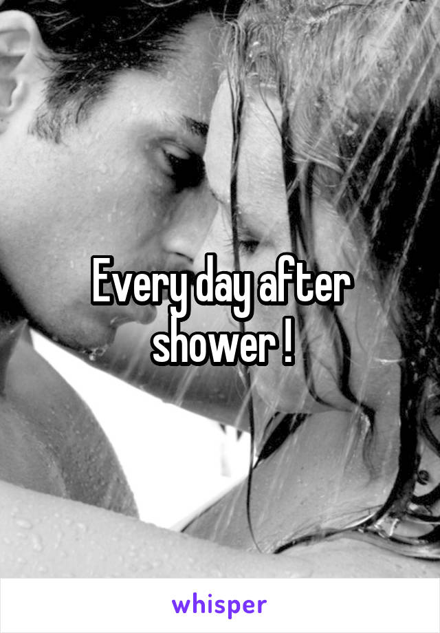 Every day after shower !