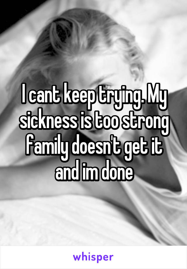 I cant keep trying. My sickness is too strong family doesn't get it and im done