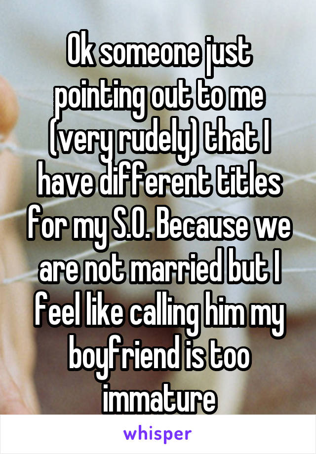Ok someone just pointing out to me (very rudely) that I have different titles for my S.O. Because we are not married but I feel like calling him my boyfriend is too immature