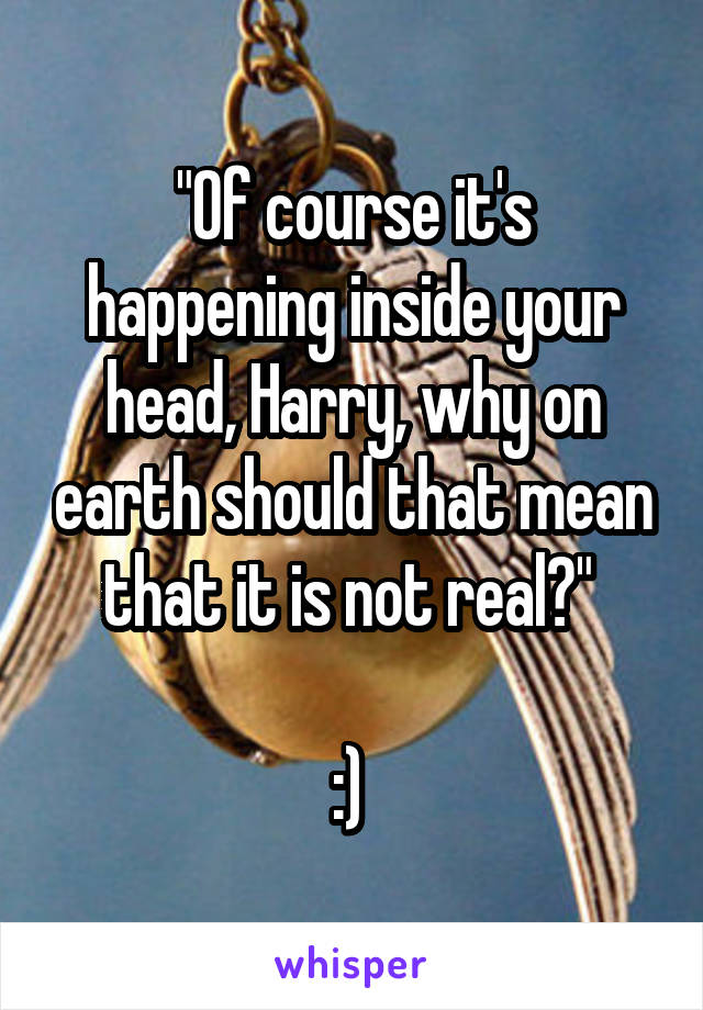 "Of course it's happening inside your head, Harry, why on earth should that mean that it is not real?" 

:) 