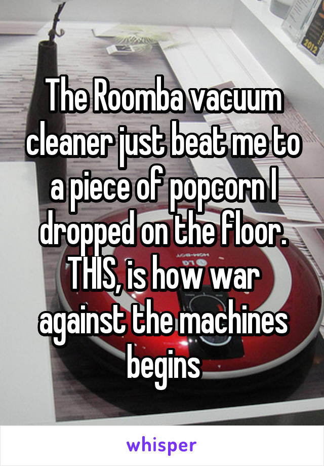 The Roomba vacuum cleaner just beat me to a piece of popcorn I dropped on the floor. THIS, is how war against the machines begins
