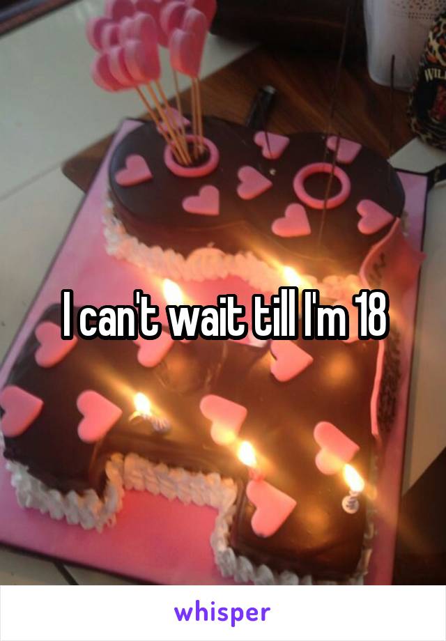 I can't wait till I'm 18