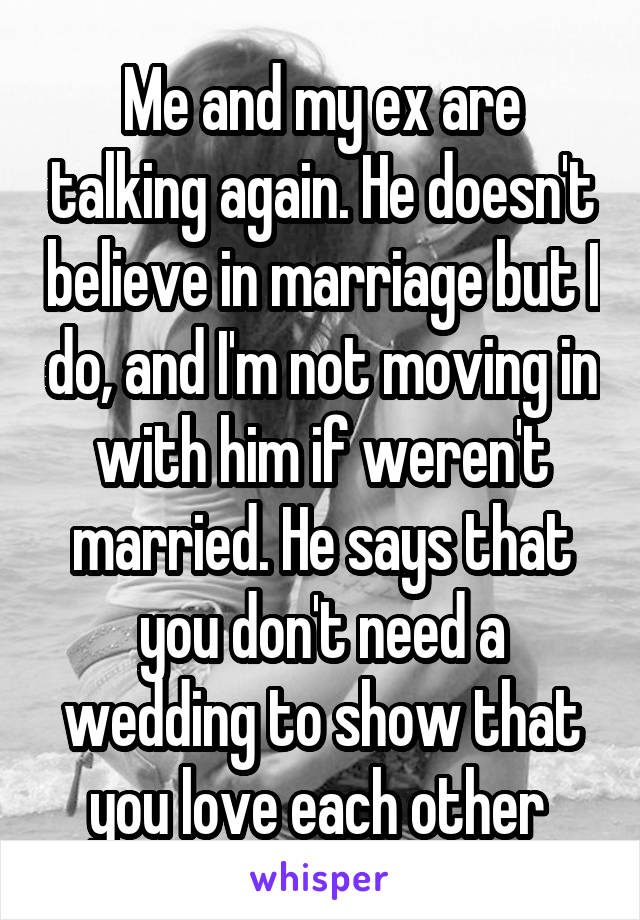 Me and my ex are talking again. He doesn't believe in marriage but I do, and I'm not moving in with him if weren't married. He says that you don't need a wedding to show that you love each other 
