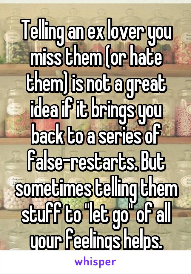 Telling an ex lover you miss them (or hate them) is not a great idea if it brings you back to a series of false-restarts. But sometimes telling them stuff to "let go" of all your feelings helps.