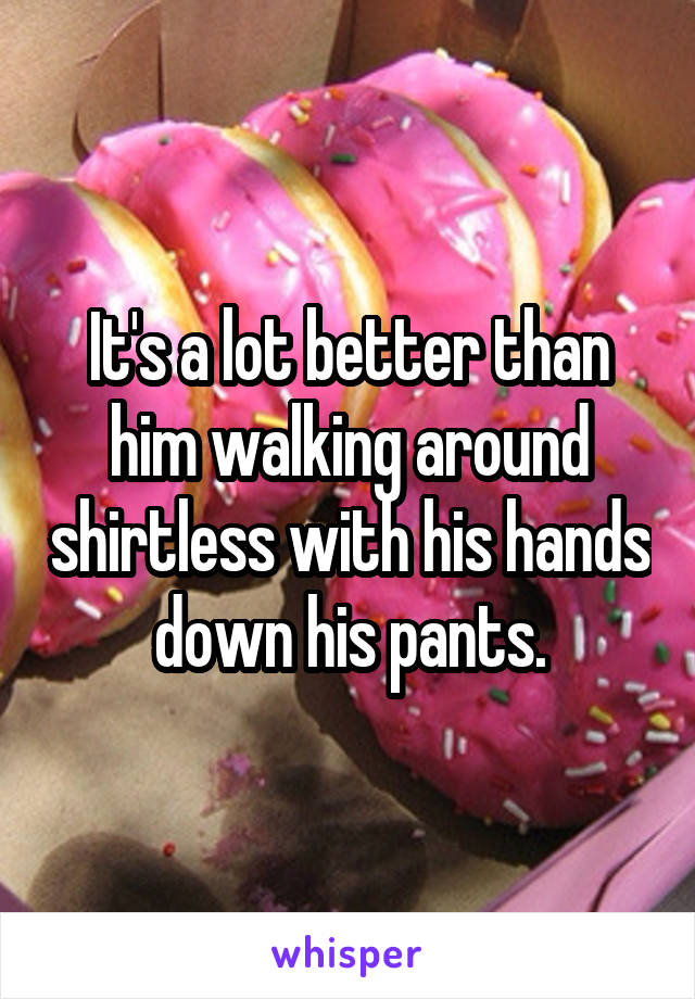 It's a lot better than him walking around shirtless with his hands down his pants.