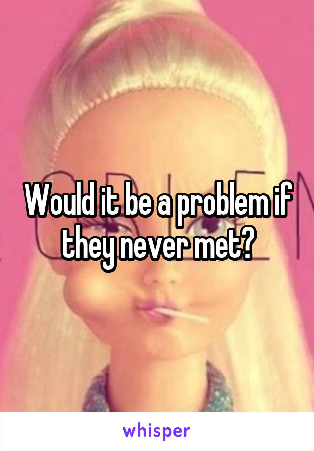 Would it be a problem if they never met?