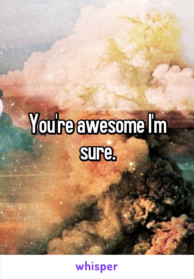 You're awesome I'm sure.