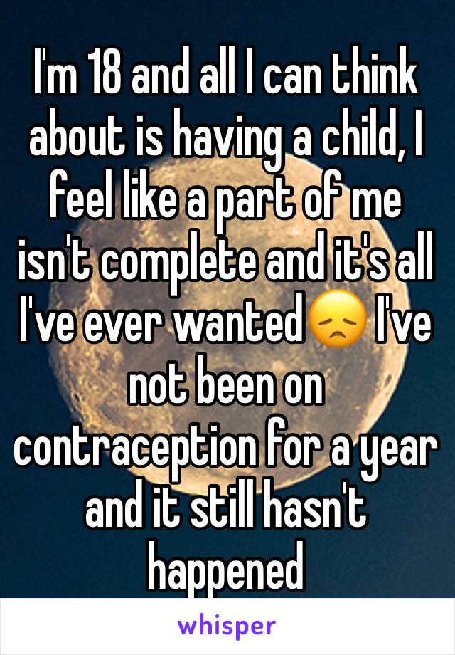 I'm 18 and all I can think about is having a child, I feel like a part of me isn't complete and it's all I've ever wanted😞 I've not been on contraception for a year and it still hasn't happened