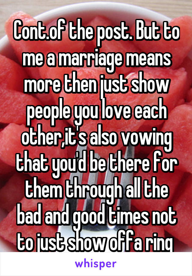 Cont.of the post. But to me a marriage means more then just show people you love each other,it's also vowing that you'd be there for them through all the bad and good times not to just show offa ring 