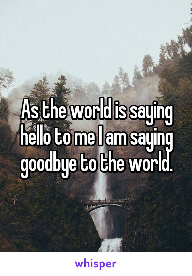 As the world is saying hello to me I am saying goodbye to the world.