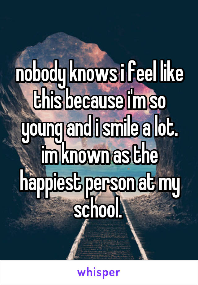 nobody knows i feel like this because i'm so young and i smile a lot. im known as the happiest person at my school. 