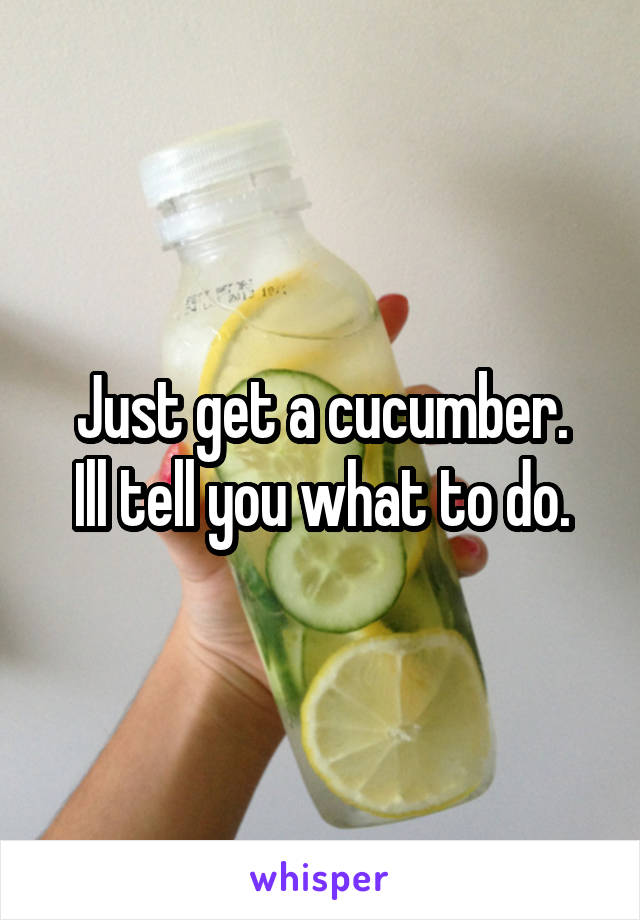 Just get a cucumber.
Ill tell you what to do.