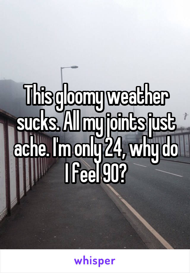 This gloomy weather sucks. All my joints just ache. I'm only 24, why do I feel 90?