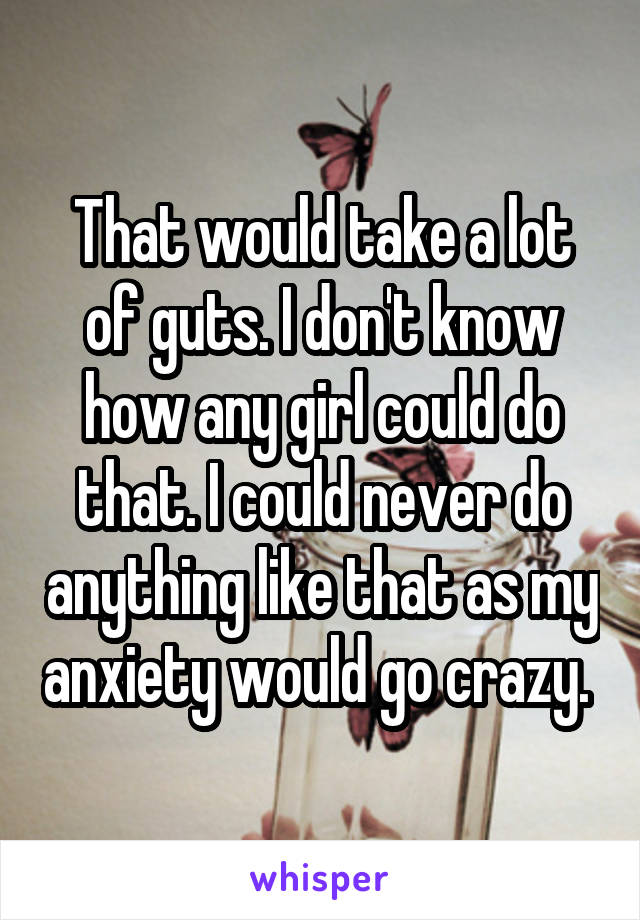 That would take a lot of guts. I don't know how any girl could do that. I could never do anything like that as my anxiety would go crazy. 