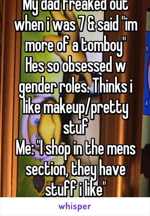 My dad freaked out when i was 7 & said "im more of a tomboy"
Hes so obsessed w gender roles. Thinks i like makeup/pretty stuf
Me: "I shop in the mens section, they have stuff i like"
He flips his SHIT