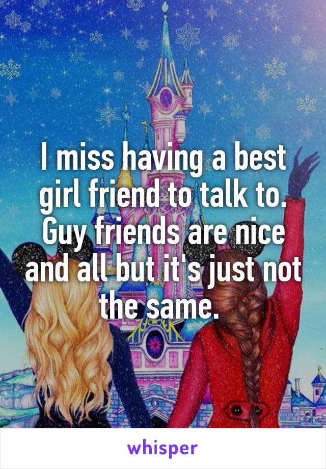 I miss having a best girl friend to talk to. Guy friends are nice and all but it's just not the same. 