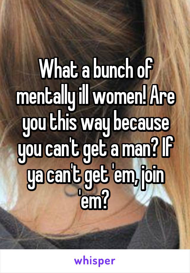 What a bunch of mentally ill women! Are you this way because you can't get a man? If ya can't get 'em, join 'em? 
