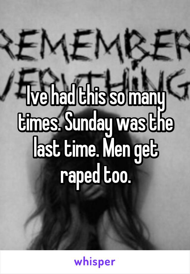 Ive had this so many times. Sunday was the last time. Men get raped too.