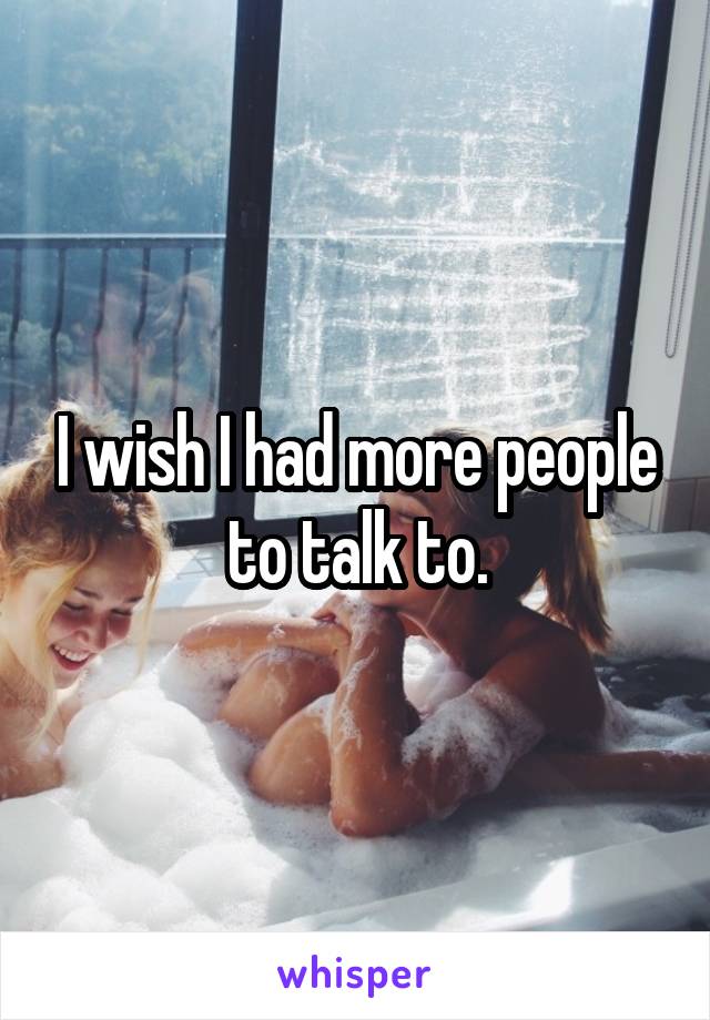 I wish I had more people to talk to.