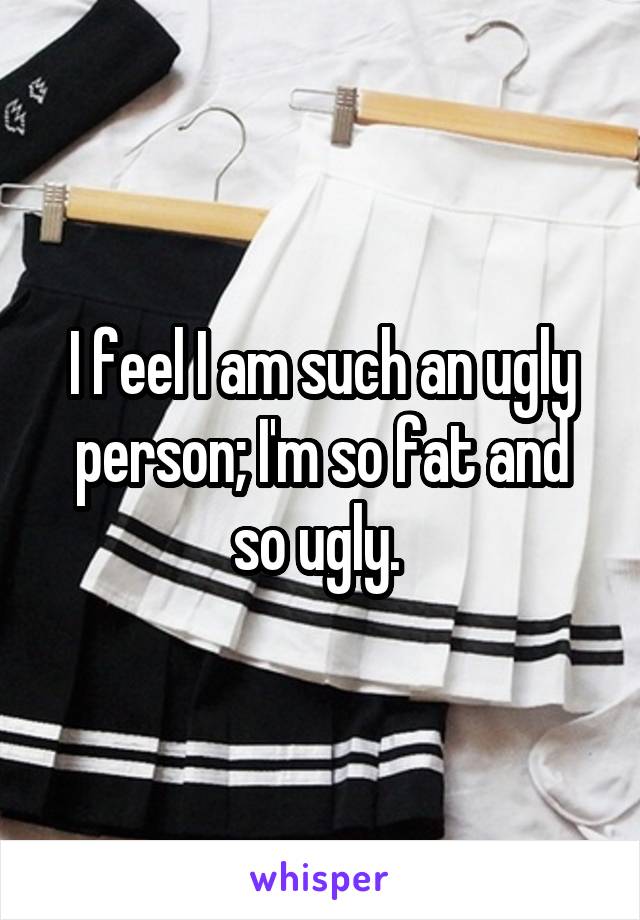 I feel I am such an ugly person; I'm so fat and so ugly. 