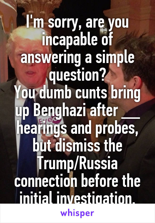 I'm sorry, are you incapable of answering a simple question?
You dumb cunts bring up Benghazi after __ hearings and probes, but dismiss the Trump/Russia connection before the initial investigation.