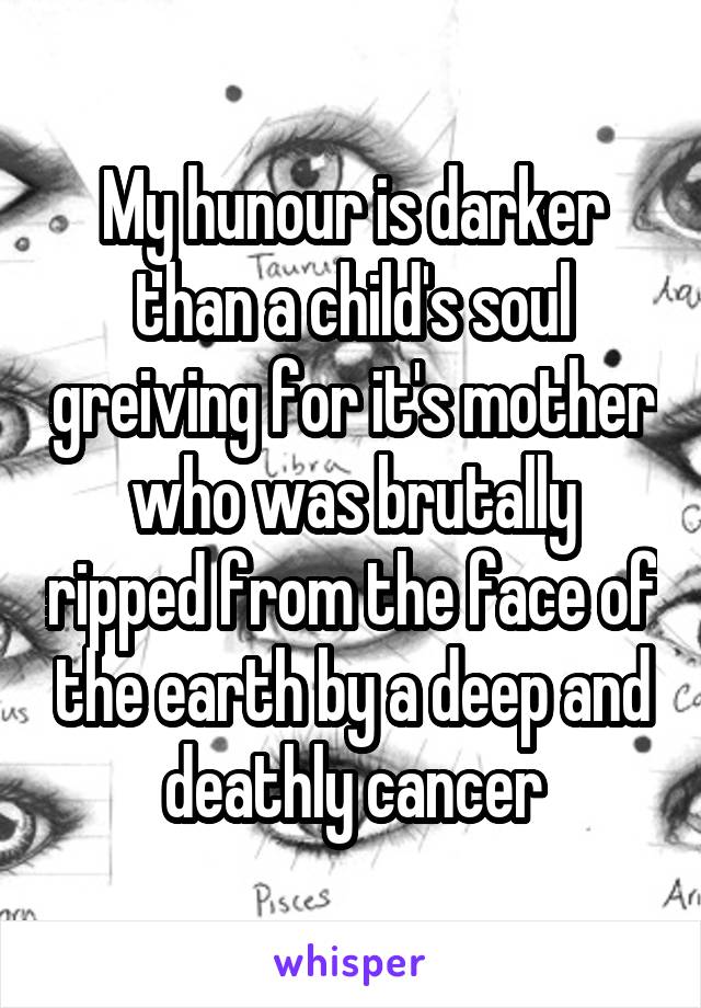 My hunour is darker than a child's soul greiving for it's mother who was brutally ripped from the face of the earth by a deep and deathly cancer