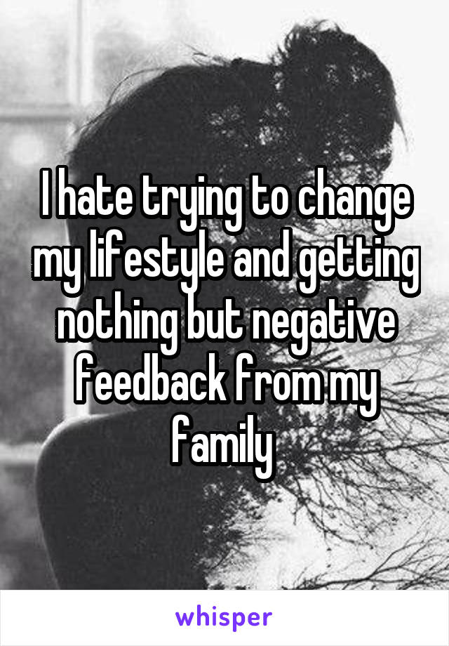 I hate trying to change my lifestyle and getting nothing but negative feedback from my family 