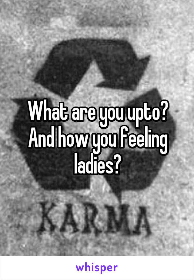 What are you upto? And how you feeling ladies?