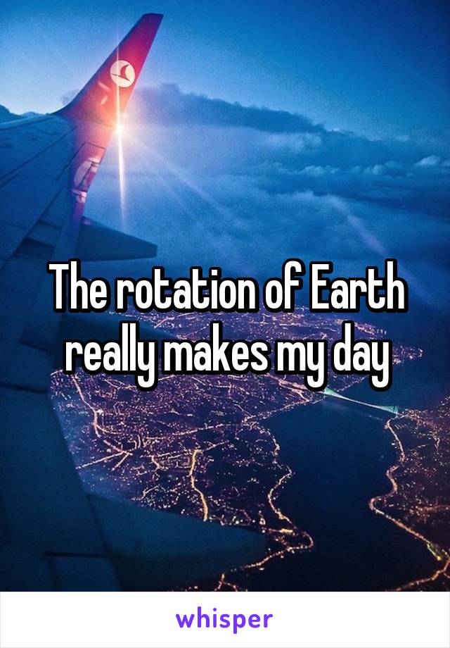 The rotation of Earth really makes my day