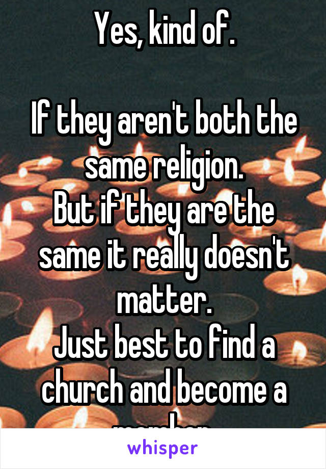 Yes, kind of.

If they aren't both the same religion.
But if they are the same it really doesn't matter.
Just best to find a church and become a member.