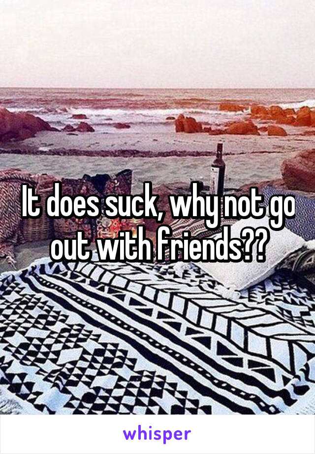 It does suck, why not go out with friends??