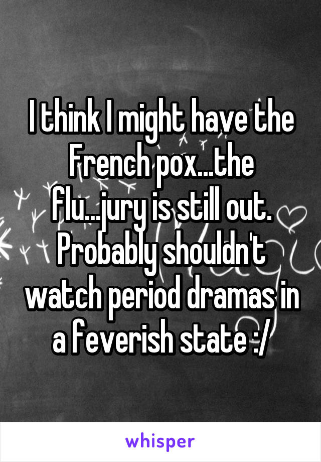 I think I might have the French pox...the flu...jury is still out. Probably shouldn't watch period dramas in a feverish state :/