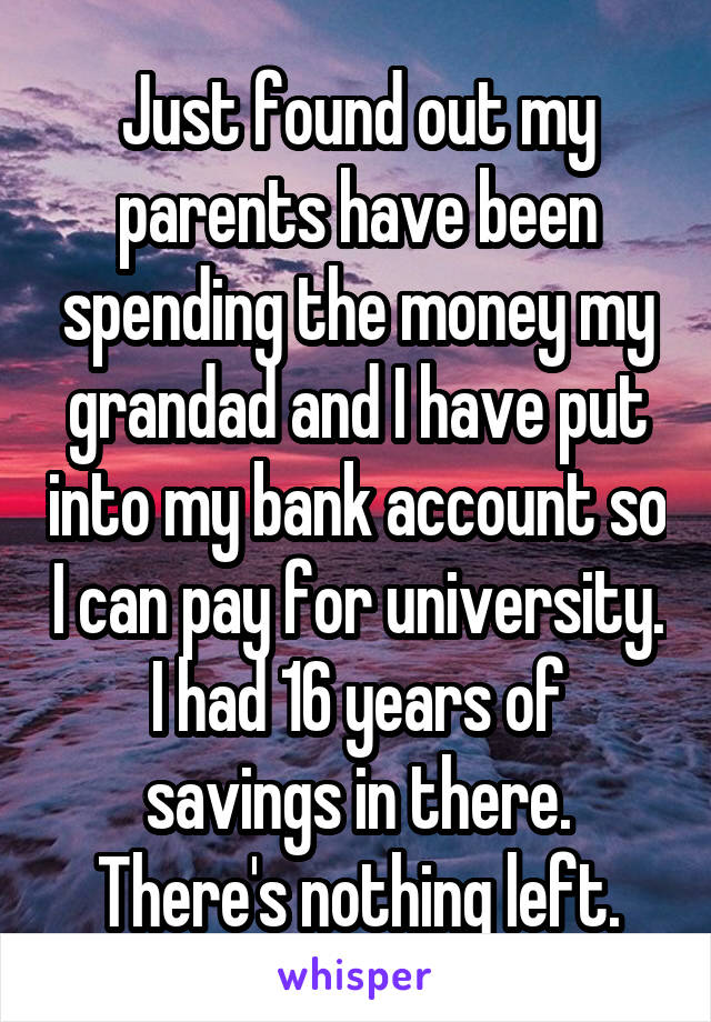 Just found out my parents have been spending the money my grandad and I have put into my bank account so I can pay for university. I had 16 years of savings in there. There's nothing left.