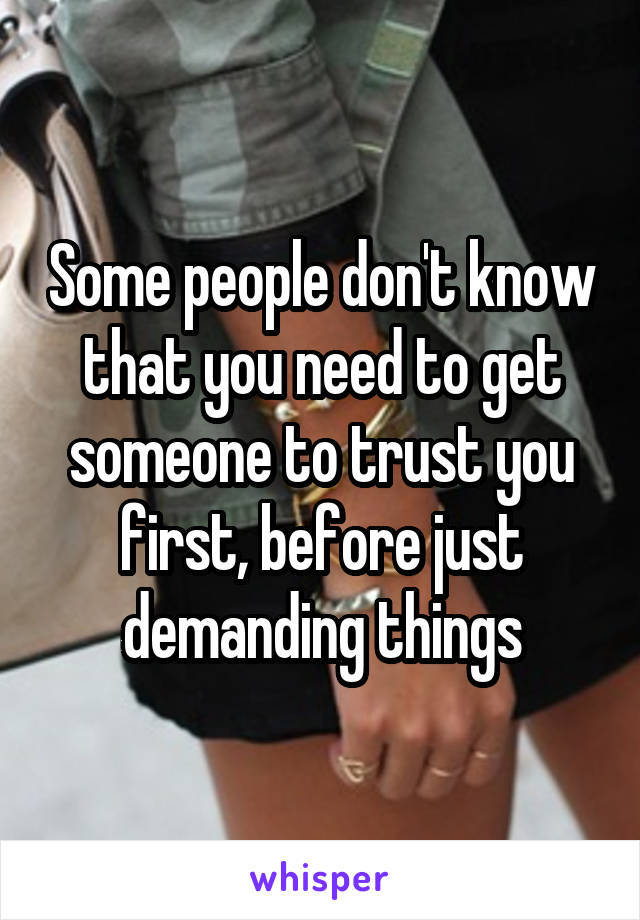 Some people don't know that you need to get someone to trust you first, before just demanding things