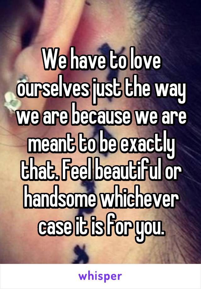 We have to love ourselves just the way we are because we are meant to be exactly that. Feel beautiful or handsome whichever case it is for you.