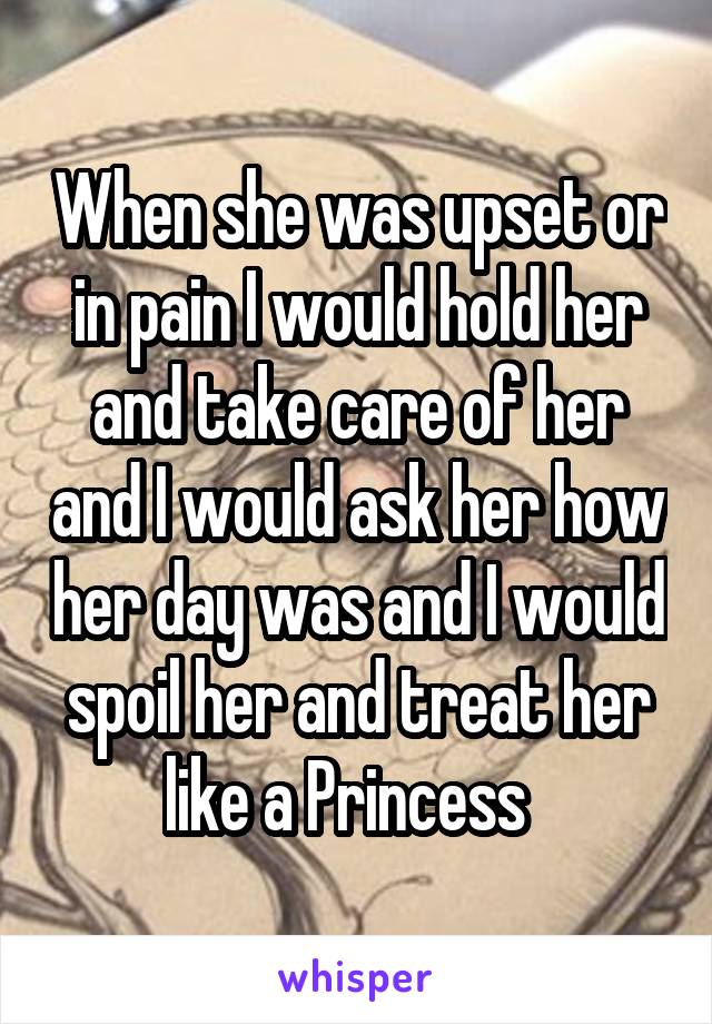  When she was upset or in pain I would hold her and take care of her and I would ask her how her day was and I would spoil her and treat her like a Princess  
