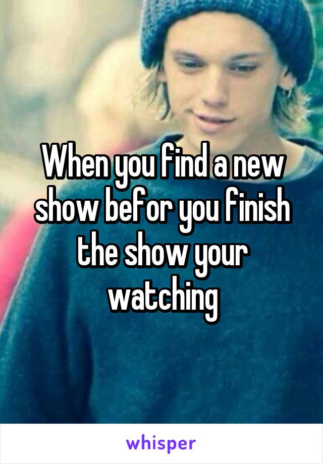When you find a new show befor you finish the show your watching