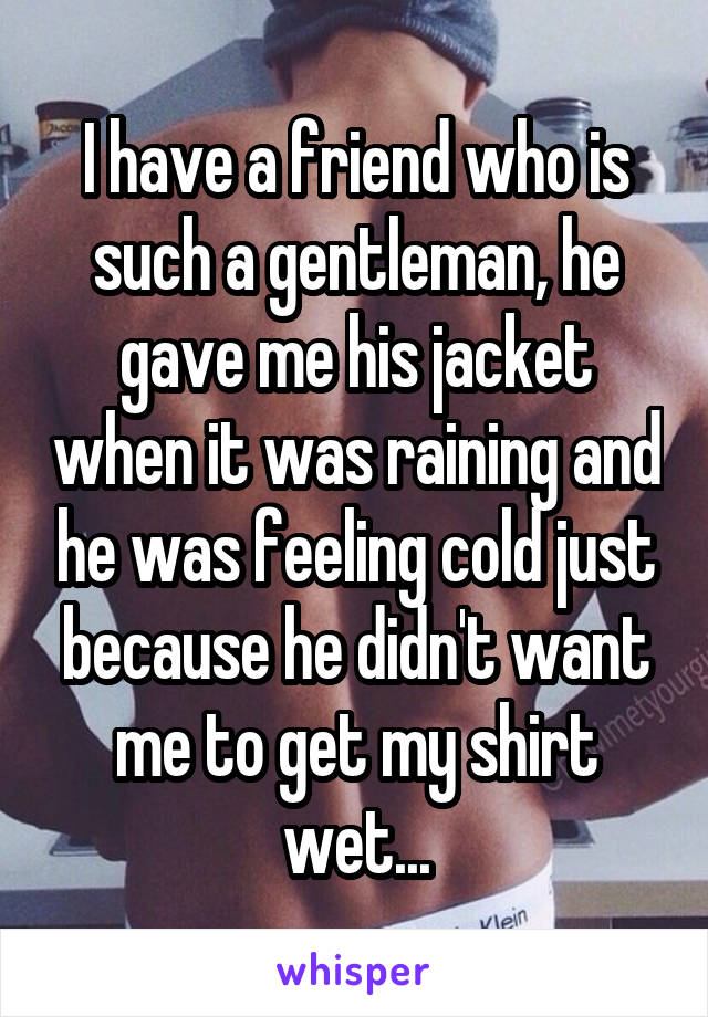 I have a friend who is such a gentleman, he gave me his jacket when it was raining and he was feeling cold just because he didn't want me to get my shirt wet...