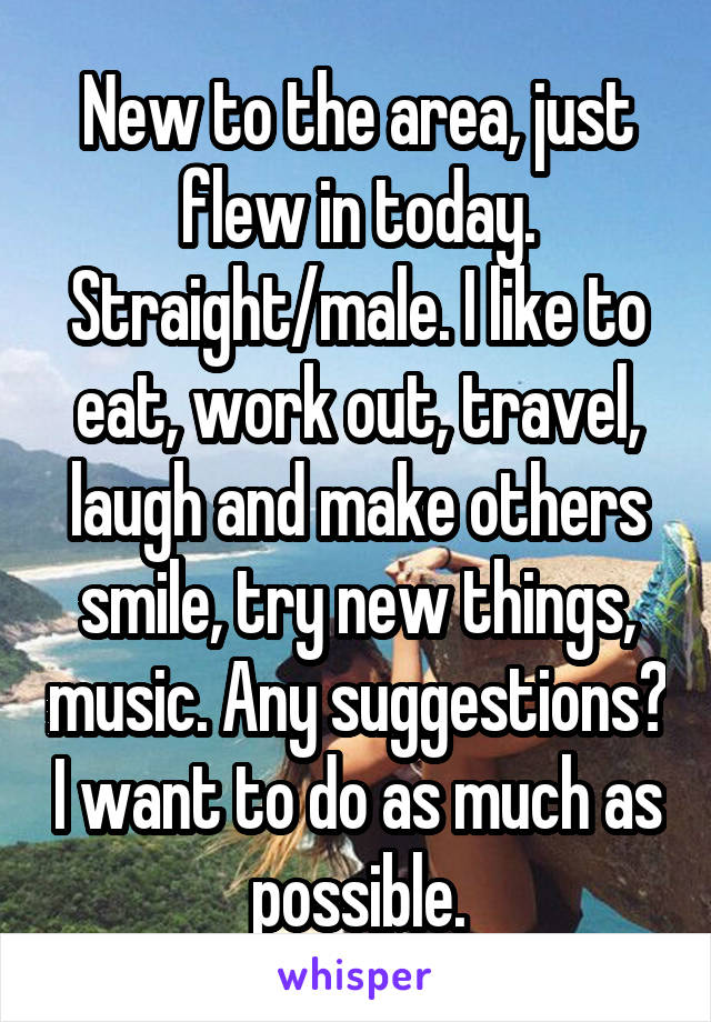 New to the area, just flew in today. Straight/male. I like to eat, work out, travel, laugh and make others smile, try new things, music. Any suggestions? I want to do as much as possible.