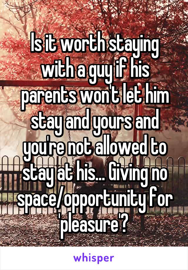 Is it worth staying with a guy if his parents won't let him stay and yours and you're not allowed to stay at his... Giving no space/opportunity for 'pleasure'? 