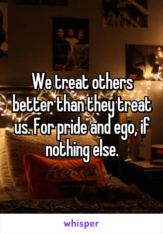 We treat others better than they treat us. For pride and ego, if nothing else.