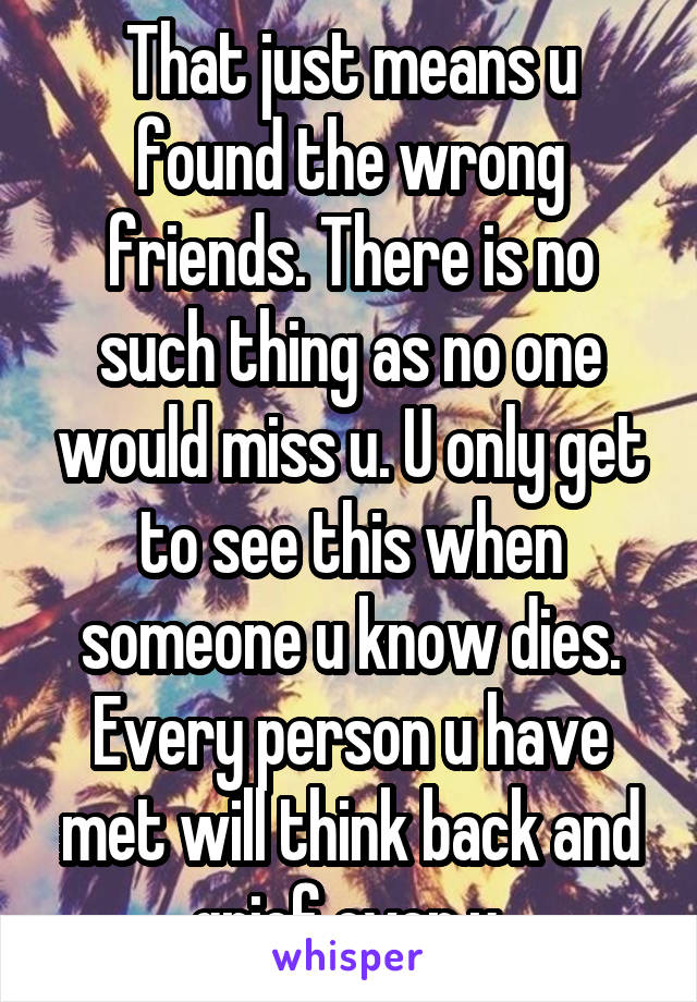 That just means u found the wrong friends. There is no such thing as no one would miss u. U only get to see this when someone u know dies. Every person u have met will think back and grief over u.